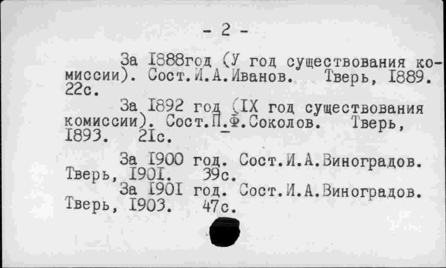 ﻿- 2 -
За £888год (У год существования ко миссии). Сост.И.А.Иванов. Тверь, 1889. 22с.
За 1892 год (IX год существования комиссии). Сост.П.ф.Соколов.	Тверь,
1893.	21с.	-
За £900 год. Сост.И.А.Виноградов. Тверь, 1901.	39с.
За £901 год. Сост.И.А.Виноградов. Тверь, 1903.	47с.